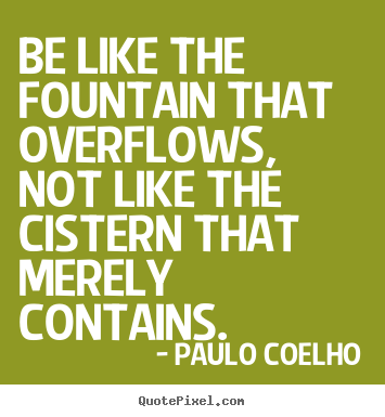Life quotes - Be like the fountain that overflows, not like the cistern that..