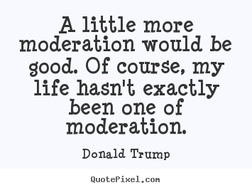A little more moderation would be good. of course, my life.. Donald Trump greatest life quotes