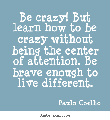 Create your own picture quotes about life - Be crazy! but learn how to be crazy without being the center of attention...