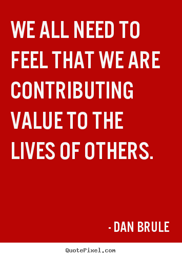 We all need to feel that we are contributing value to.. Dan Brule  life sayings