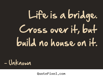 Unknown picture quote - Life is a bridge. cross over it, but build no house on it. - Life quotes