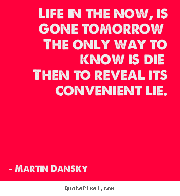 Life in the now, is gone tomorrow the only way to know is die.. Martin Dansky good life quotes