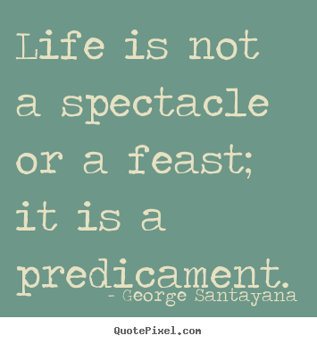 Life is not a spectacle or a feast; it is a predicament. George Santayana best life quotes