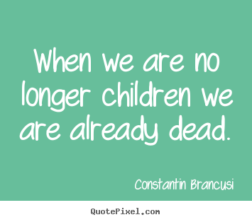 When we are no longer children we are already dead. Constantin Brancusi best life sayings