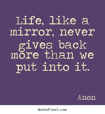 Life, like a mirror, never gives back more than we put into it. Anon  life quotes