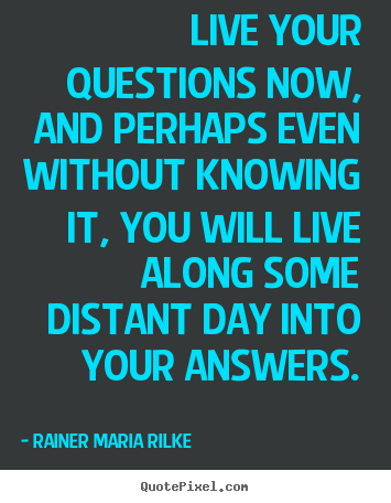 Live your questions now, and perhaps even without.. Rainer Maria Rilke good life quote