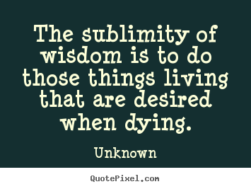 Life quotes - The sublimity of wisdom is to do those things living that are desired..