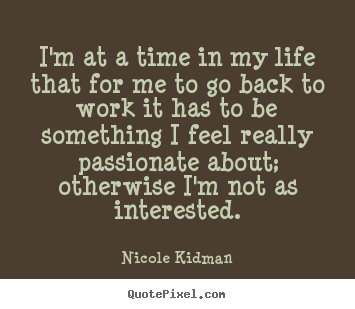 I'm at a time in my life that for me to go back to work.. Nicole Kidman  life quote