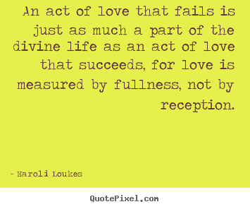 An act of love that fails is just as much a part of the.. Harold Loukes famous life quotes