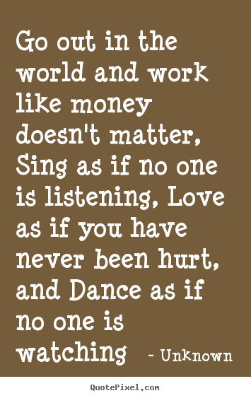 Go out in the world and work like money doesn't matter, sing.. Unknown  life quotes