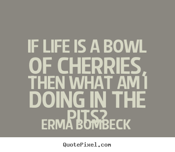 If life is a bowl of cherries, then what am i doing in the.. Erma Bombeck  life quote