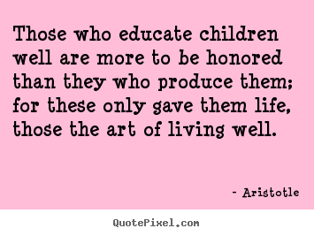 Those who educate children well are more to be honored.. Aristotle greatest life quote
