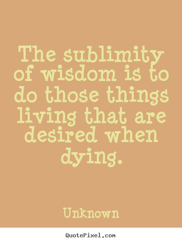 Quotes about life - The sublimity of wisdom is to do those things living..
