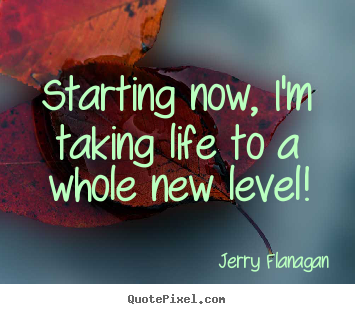 Quotes about life - Starting now, i'm taking life to a whole new level!