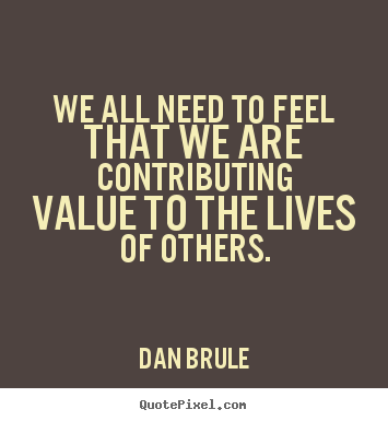Dan Brule picture quote - We all need to feel that we are contributing value to the lives of.. - Life quotes
