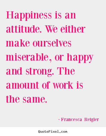 Happiness is an attitude. we either make ourselves miserable, or.. Francesca  Reigler  life quote