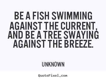 Quotes about life - Be a fish swimming against the current, and be a tree swaying against..