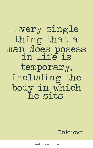 Life sayings - Every single thing that a man does posess in life is temporary, including..