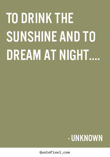 Unknown picture quotes - To drink the sunshine and to dream at night.... - Life quote