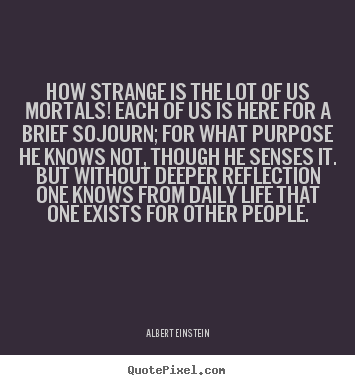 How strange is the lot of us mortals! each of us is here for a.. Albert Einstein greatest life quotes