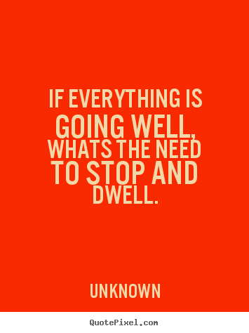 If everything is going well,whats the need.. Unknown famous life quotes