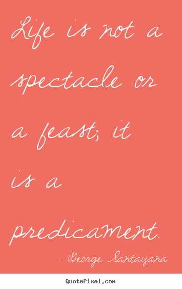 George Santayana picture quotes - Life is not a spectacle or a feast; it is a predicament. - Life quote