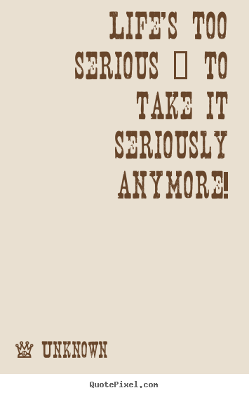 Life quotes - Life's too serious ~ to take it seriously anymore!