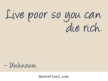 Live poor so you can die rich. Unknown good life quotes