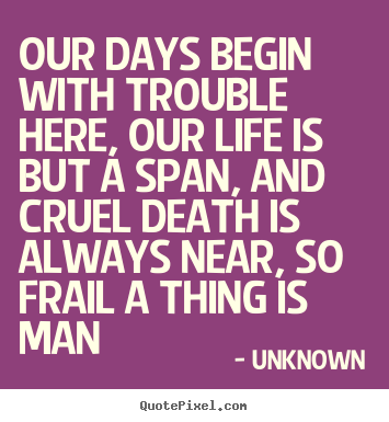 Our days begin with trouble here, our life is but a span,.. Unknown great life quotes