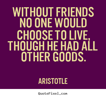 Without friends no one would choose to live, though he had all other goods. Aristotle good life quotes