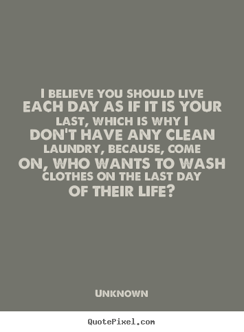 I believe you should live each day as if it is your last,.. Unknown good life quotes