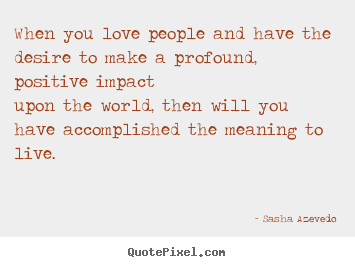 Quotes about life - When you love people and have the desire to make a profound, positive..