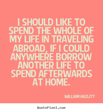 I should like to spend the whole of my life in traveling abroad, if.. William Hazlitt popular life quote
