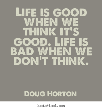 Life quotes - Life is good when we think it's good. life is bad when we..