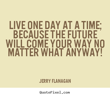 Life quotes - Live one day at a time; because the future will come..