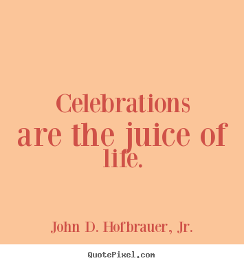 Celebrations are the juice of life. John D. Hofbrauer, Jr.  life sayings