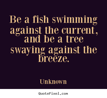 Be a fish swimming against the current, and be a tree swaying.. Unknown great life sayings