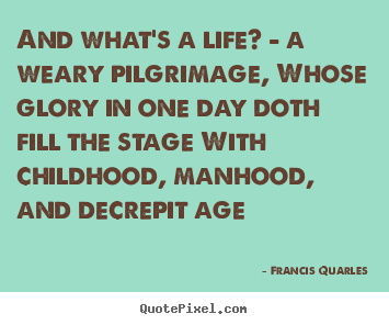 And what's a life? - a weary pilgrimage, whose glory in one day doth.. Francis Quarles great life quotes