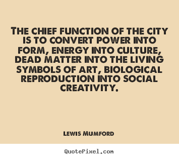 The chief function of the city is to convert power into form,.. Lewis Mumford good life quote