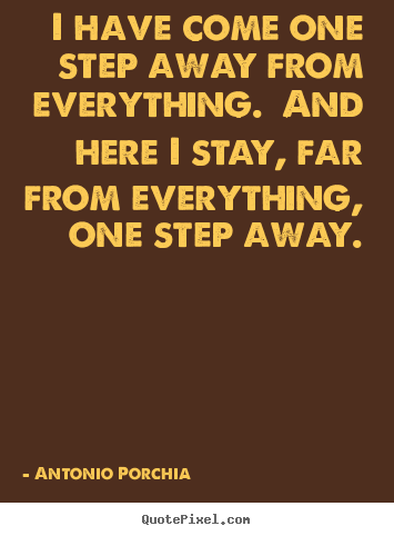 Antonio Porchia picture quotes - I have come one step away from everything.  and here i stay,.. - Life quote
