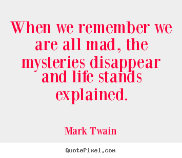 Life sayings - When we remember we are all mad, the mysteries disappear..