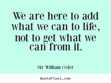 Sir William Osler photo quote - We are here to add what we can to life, not.. - Life quotes