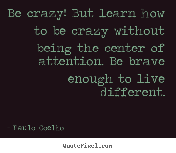 Quote about life - Be crazy! but learn how to be crazy without being the..