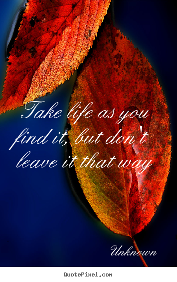 Unknown picture quote - Take life as you find it, but don't leave it that way - Life quotes