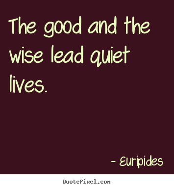 The good and the wise lead quiet lives. Euripides  life quotes