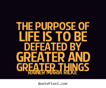 The purpose of life is to be defeated by greater.. Rainer Maria Rilke  life quote