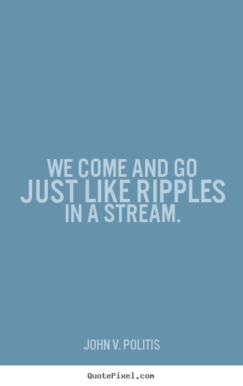 We come and go just like ripples in a stream. John V. Politis top life quotes