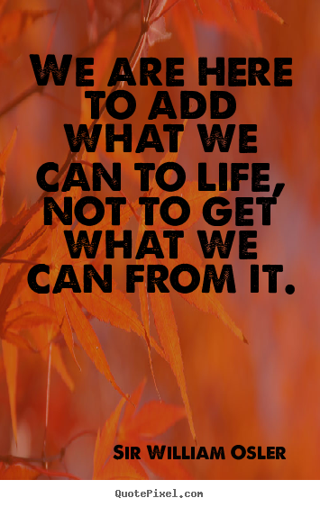 Sir William Osler photo quote - We are here to add what we can to life, not to get what we can from.. - Life quotes
