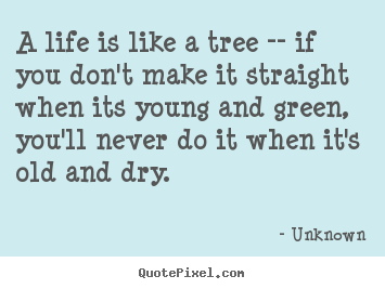 Quote about life - A life is like a tree -- if you don't make it straight when its young..