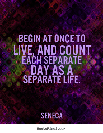 Create custom picture quotes about life - Begin at once to live, and count each separate day as a separate life.